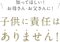 知ってほしい！お母さん・お父さんに！子供に責任はありません！