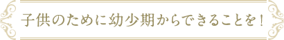 子どものために幼少期からできることを！